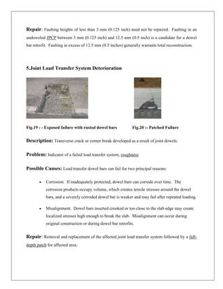 Repair: Faulting heights of less than 3 mm (0.125 inch) need not be repaired. Faulting in an
undoweled JPCP between 3 mm (0.125 inch) and 12.5 mm (0.5 inch) is a candidate for a dowel
bar retrofit. Faulting in excess of 12.5 mm (0.5 inches) generally warrants total reconstruction.

5.Joint Load Transfer System Deterioration

Fig.19 : - Exposed failure with rusted dowel bars

Fig.20 :- Patched Failure

Description: Transverse crack or corner break developed as a result of joint dowels.
Problem: Indicator of a failed load transfer system, roughness
Possible Causes: Load transfer dowel bars can fail for two principal reasons:
Corrosion. If inadequately protected, dowel bars can corrode over time. The
corrosion products occupy volume, which creates tensile stresses around the dowel
bars, and a severely corroded dowel bar is weaker and may fail after repeated loading.
Misalignment. Dowel bars inserted crooked or too close to the slab edge may create
localized stresses high enough to break the slab. Misalignment can occur during
original construction or during dowel bar retrofits.

Repair: Removal and replacement of the affected joint load transfer system followed by a fulldepth patch for affected area.

 