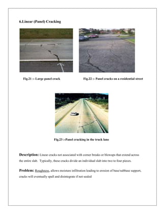 6.Linear (Panel) Cracking

Fig.21 :- Large panel crack

Fig.22 :- Panel cracks on a residential street

Fig.23 :-Panel cracking in the truck lane

Description: Linear cracks not associated with corner breaks or blowups that extend across
the entire slab. Typically, these cracks divide an individual slab into two to four pieces.

Problem: Roughness, allows moisture infiltration leading to erosion of base/subbase support,
cracks will eventually spall and disintegrate if not sealed

 
