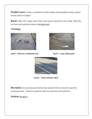 Possible Causes: Usually a combination of traffic loading, thermal gradient curling, moisture
stresses and loss of support.

Repair: Slabs with a single, narrow linear crack may be repaired by crack sealing. More than
one linear crack generally warrants a full-depth patch

7.Patching

Fig24 :- Patch on a residential street

Fig.25 :- Large utility patch

Fig.26 :- Patch with poor edges

Description: An area of pavement that has been replaced with new material to repair the
existing pavement. A patch is considered a defect no matter how well it performs.

Problem: Roughness

 