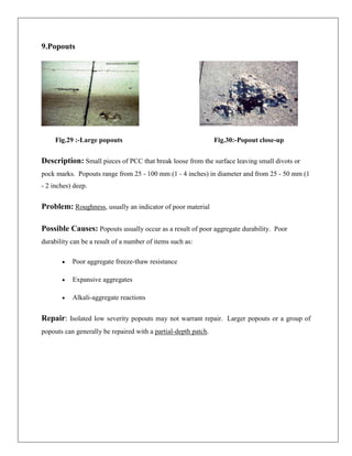 9.Popouts

Fig.29 :-Large popouts

Fig.30:-Popout close-up

Description: Small pieces of PCC that break loose from the surface leaving small divots or
pock marks. Popouts range from 25 - 100 mm (1 - 4 inches) in diameter and from 25 - 50 mm (1
- 2 inches) deep.

Problem: Roughness, usually an indicator of poor material
Possible Causes: Popouts usually occur as a result of poor aggregate durability. Poor
durability can be a result of a number of items such as:
Poor aggregate freeze-thaw resistance
Expansive aggregates
Alkali-aggregate reactions

Repair: Isolated low severity popouts may not warrant repair. Larger popouts or a group of
popouts can generally be repaired with a partial-depth patch.

 
