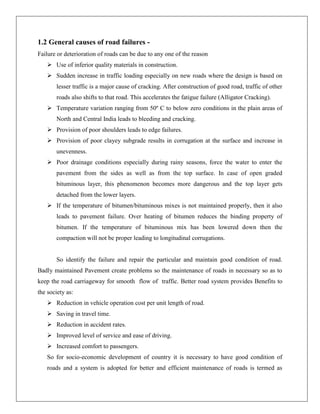 1.2 General causes of road failures Failure or deterioration of roads can be due to any one of the reason
 Use of inferior quality materials in construction.
 Sudden increase in traffic loading especially on new roads where the design is based on
lesser traffic is a major cause of cracking. After construction of good road, traffic of other
roads also shifts to that road. This accelerates the fatigue failure (Alligator Cracking).
 Temperature variation ranging from 50º C to below zero conditions in the plain areas of
North and Central India leads to bleeding and cracking.
 Provision of poor shoulders leads to edge failures.
 Provision of poor clayey subgrade results in corrugation at the surface and increase in
unevenness.
 Poor drainage conditions especially during rainy seasons, force the water to enter the
pavement from the sides as well as from the top surface. In case of open graded
bituminous layer, this phenomenon becomes more dangerous and the top layer gets
detached from the lower layers.
 If the temperature of bitumen/bituminous mixes is not maintained properly, then it also
leads to pavement failure. Over heating of bitumen reduces the binding property of
bitumen. If the temperature of bituminous mix has been lowered down then the
compaction will not be proper leading to longitudinal corrugations.

So identify the failure and repair the particular and maintain good condition of road.
Badly maintained Pavement create problems so the maintenance of roads in necessary so as to
keep the road carriageway for smooth flow of traffic. Better road system provides Benefits to
the society as:
 Reduction in vehicle operation cost per unit length of road.
 Saving in travel time.
 Reduction in accident rates.
 Improved level of service and ease of driving.
 Increased comfort to passengers.
So for socio-economic development of country it is necessary to have good condition of
roads and a system is adopted for better and efficient maintenance of roads is termed as

 
