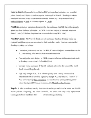 Description: Hairline cracks formed during PCC setting and curing that are not located at
joints. Usually, they do not extend through the entire depth of the slab. Shrinkage cracks are
considered a distress if they occur in an uncontrolled manner (e.g., at locations outside of
contraction joints in JPCP or too close together in CRCP).

Problem: Aesthetics, indication of uncontrolled slab shrinkage. In JPCP they will eventually
widen and allow moisture infiltration. In CRCP, if they are allowed to get much wider than
about 0.5 mm (0.02 inches) they can allow moisture infiltration (CRSI, 1996).

Possible Causes: All PCC will shrink as it sets and cures, therefore shrinkage cracks are
expected in rigid pavement and provisions for their control are made. However, uncontrolled
shrinkage cracking can indicate:
Contraction joints sawed too late. In JPCP, if contraction joints are sawed too late the
PCC may already have cracked in an undesirable location.
Poor reinforcing steel design. In CRCP, proper reinforcing steel design should result
in shrinkage cracks every 1.2 - 3 m (4 - 10 ft.).
Improper curing technique. If the slab surface is allowed to dry too quickly, it will
shrink too quickly and crack.
High early strength PCC. In an effort to quickly open a newly constructed or
rehabilitated section to traffic, high early-strength PCC may be used. This type of
PCC can have a high heat of hydration and shrinks more quickly and to a greater
extent than typical PCC made from unmodified Type 1 portland cement.

Repair: In mild to moderate severity situations, the shrinkage cracks can be sealed and the slab
should perform adequately. In severe situations, the entire slab may need replacement.
Shrinkage cracks on brand new slabs

Severe shrinkage cracking

 
