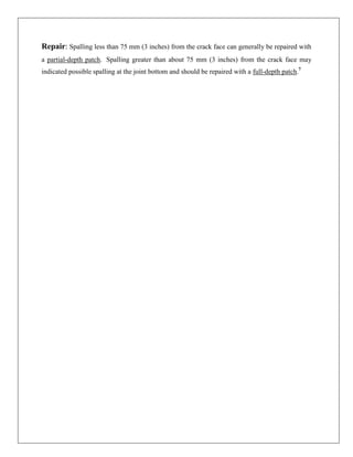 Repair: Spalling less than 75 mm (3 inches) from the crack face can generally be repaired with
a partial-depth patch. Spalling greater than about 75 mm (3 inches) from the crack face may
indicated possible spalling at the joint bottom and should be repaired with a full-depth patch.7

 
