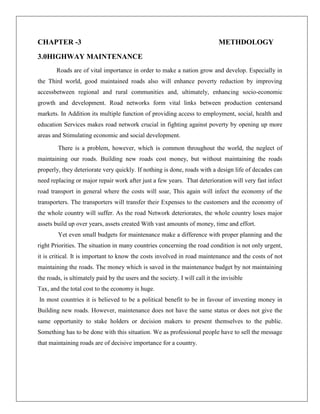 CHAPTER -3

METHDOLOGY

3.0HIGHWAY MAINTENANCE
Roads are of vital importance in order to make a nation grow and develop. Especially in
the Third world, good maintained roads also will enhance poverty reduction by improving
accessbetween regional and rural communities and, ultimately, enhancing socio-economic
growth and development. Road networks form vital links between production centersand
markets. In Addition its multiple function of providing access to employment, social, health and
education Services makes road network crucial in fighting against poverty by opening up more
areas and Stimulating economic and social development.
There is a problem, however, which is common throughout the world, the neglect of
maintaining our roads. Building new roads cost money, but without maintaining the roads
properly, they deteriorate very quickly. If nothing is done, roads with a design life of decades can
need replacing or major repair work after just a few years. That deterioration will very fast infect
road transport in general where the costs will soar, This again will infect the economy of the
transporters. The transporters will transfer their Expenses to the customers and the economy of
the whole country will suffer. As the road Network deteriorates, the whole country loses major
assets build up over years, assets created With vast amounts of money, time and effort.
Yet even small budgets for maintenance make a difference with proper planning and the
right Priorities. The situation in many countries concerning the road condition is not only urgent,
it is critical. It is important to know the costs involved in road maintenance and the costs of not
maintaining the roads. The money which is saved in the maintenance budget by not maintaining
the roads, is ultimately paid by the users and the society. I will call it the invisible
Tax, and the total cost to the economy is huge.
In most countries it is believed to be a political benefit to be in favour of investing money in
Building new roads. However, maintenance does not have the same status or does not give the
same opportunity to stake holders or decision makers to present themselves to the public.
Something has to be done with this situation. We as professional people have to sell the message
that maintaining roads are of decisive importance for a country.

 