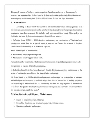 The overall purpose of highway maintenance is to fix defects and preserve the pavement's
structure and serviceability. Defects must be defined, understood, and recorded in order to select
an appropriate maintenance plan. Defects differ between flexible and rigid pavements.

3.1MaintenanceAccording to Haas (1978) the definition of maintenance varies among agencies. In a
physical sense, maintenance consists of a set of activities directed toward keeping a structure in a
serviceable state. For pavement, this includes such work as patching, crack, filling and so on.
Following are some definition of maintenance from different sources.
i. Definition from BS3811 : 1984 describes maintenance as combination of Technical and
management work done on a specific asset or structure to Ensure the structure is in good
condition and is functioning at its maximum capacity .
There are two types of maintenance:
 Maintenance involving repairing work
 Maintenance involving prevention work.
Reparation can be described as rehabilitation or replacement of spoiled components meanwhile
prevention is to prevent defects from occurring.
ii. Definition from Oxford Advance Learner’s English Dictionary describes maintenance as the
action of maintaining something or the state of being maintained.
iii. From Majdi, et al (2002), definition of pavement maintenance can be described as methods
and techniques used to restore or maintain a specified level of service and to prolong pavement
life by slowing its deterioration rate. As a summary, the main and only objective of maintenance
is to ensure the specific structure being maintained is in a good and acceptable condition and will
not cause inconvenience to the users. 8

3.2Main Objectives of Highway Maintenance:
 Repair of functional pavement defect.
 Extend the functional and structural service life of the pavement.
 Maintain road safety and signage.

 