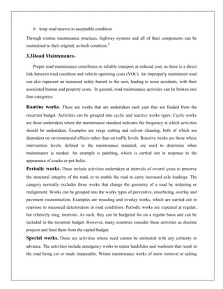 keep road reserve in acceptable condition
Through routine maintenance practices, highway systems and all of their components can be
maintained to their original, as-built condition.2

3.3Road MaintenanceProper road maintenance contributes to reliable transport at reduced cost, as there is a direct
link between road condition and vehicle operating costs (VOC). An improperly maintained road
can also represent an increased safety hazard to the user, leading to more accidents, with their
associated human and property costs. In general, road maintenance activities can be broken into
four categories:

Routine works. These are works that are undertaken each year that are funded from the
recurrent budget. Activities can be grouped into cyclic and reactive works types. Cyclic works
are those undertaken where the maintenance standard indicates the frequency at which activities
should be undertaken. Examples are verge cutting and culvert cleaning, both of which are
dependent on environmental effects rather than on traffic levels. Reactive works are those where
intervention levels, defined in the maintenance standard, are used to determine when
maintenance is needed. An example is patching, which is carried out in response to the
appearance of cracks or pot-holes.

Periodic works. These include activities undertaken at intervals of several years to preserve
the structural integrity of the road, or to enable the road to carry increased axle loadings. The
category normally excludes those works that change the geometry of a road by widening or
realignment. Works can be grouped into the works types of preventive, resurfacing, overlay and
pavement reconstruction. Examples are resealing and overlay works, which are carried out in
response to measured deterioration in road conditions. Periodic works are expected at regular,
but relatively long, intervals. As such, they can be budgeted for on a regular basis and can be
included in the recurrent budget. However, many countries consider these activities as discrete
projects and fund them from the capital budget.

Special works. These are activities whose need cannot be estimated with any certainty in
advance. The activities include emergency works to repair landslides and washouts that result in
the road being cut or made impassable. Winter maintenance works of snow removal or salting

 