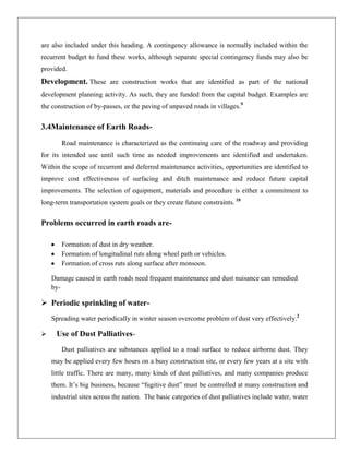 are also included under this heading. A contingency allowance is normally included within the
recurrent budget to fund these works, although separate special contingency funds may also be
provided.

Development. These are construction works that are identified as part of the national
development planning activity. As such, they are funded from the capital budget. Examples are
the construction of by-passes, or the paving of unpaved roads in villages.9

3.4Maintenance of Earth RoadsRoad maintenance is characterized as the continuing care of the roadway and providing
for its intended use until such time as needed improvements are identified and undertaken.
Within the scope of recurrent and deferred maintenance activities, opportunities are identified to
improve cost effectiveness of surfacing and ditch maintenance and reduce future capital
improvements. The selection of equipment, materials and procedure is either a commitment to
long-term transportation system goals or they create future constraints. 10

Problems occurred in earth roads areFormation of dust in dry weather.
Formation of longitudinal ruts along wheel path or vehicles.
Formation of cross ruts along surface after monsoon.
Damage caused in earth roads need frequent maintenance and dust nuisance can remedied
by-

 Periodic sprinkling of waterSpreading water periodically in winter season overcome problem of dust very effectively.2


Use of Dust PalliativesDust palliatives are substances applied to a road surface to reduce airborne dust. They
may be applied every few hours on a busy construction site, or every few years at a site with
little traffic. There are many, many kinds of dust palliatives, and many companies produce
them. It’s big business, because ―fugitive dust‖ must be controlled at many construction and
industrial sites across the nation. The basic categories of dust palliatives include water, water

 