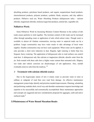 absorbing products, petroleum based products, and organic nonpetroleum based products,
electrochemical products, polymer products, synthetic fluids, enzymes, and clay additive
products. Palliative used are, Water Absorbing Products (deliquescent salts) - calcium
chloride, magnesium chloride, molasses/sugar beet products, animal fats, vegetable oils.

Palliatives WorkSome Palliatives Work by Increasing Moisture Content Moisture in the surface of dirt
roads causes particles to stick together. The moisture content of dirt roads can be increased
either through spreading water or application of salts which attract water. Though water is
available in almost all Alaskan communities, moving water to unpaved roads can be a
problem. Larger communities may have water trucks to take advantage of local water
supplies. Smaller communities may not have such equipment. When water can be applied, it
only provides a short term reduction in dust. Regular, light watering is better than less
frequent, heavy watering. The application of deliquescent salts to road surfaces can control
road dust. A deliquescent salt, like calcium or magnesium chloride, absorbs water from the
air. Soils treated with these salts have a higher water content than untreated soils. Slippery
wet roads and vehicle corrosion are disadvantages of salt application. Also, rainfall
eventually removes salts from the roadway. 11

 Treatment with calcium chloride (cacl2)Due to the hygroscopic nature of mix it retains water so prevents water to enter in
subbase or subgrade of road then save road from damage. An effective maintenance
management system helps identify and prioritize needed improvements. Planning, scheduling
and performing roadside ditch, travel way and shoulder maintenance requires knowledge and
expertise to be successfully and economically accomplished. Basic maintenance approaches
and concepts are suggested and new considerations proposed for aggregate, earth and native
surfaced roads.2

3.5Maintenance of Water Bound Macadam Roads:

 