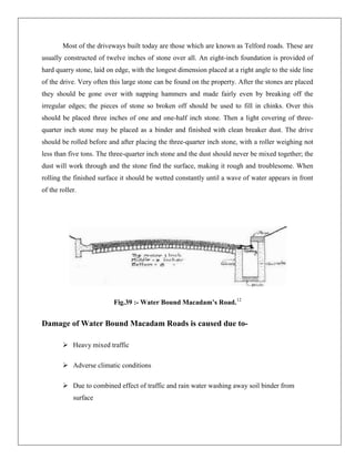 Most of the driveways built today are those which are known as Telford roads. These are
usually constructed of twelve inches of stone over all. An eight-inch foundation is provided of
hard quarry stone, laid on edge, with the longest dimension placed at a right angle to the side line
of the drive. Very often this large stone can be found on the property. After the stones are placed
they should be gone over with napping hammers and made fairly even by breaking off the
irregular edges; the pieces of stone so broken off should be used to fill in chinks. Over this
should be placed three inches of one and one-half inch stone. Then a light covering of threequarter inch stone may be placed as a binder and finished with clean breaker dust. The drive
should be rolled before and after placing the three-quarter inch stone, with a roller weighing not
less than five tons. The three-quarter inch stone and the dust should never be mixed together; the
dust will work through and the stone find the surface, making it rough and troublesome. When
rolling the finished surface it should be wetted constantly until a wave of water appears in front
of the roller.

Fig.39 :- Water Bound Macadam’s Road.12

Damage of Water Bound Macadam Roads is caused due to Heavy mixed traffic
 Adverse climatic conditions
 Due to combined effect of traffic and rain water washing away soil binder from
surface

 
