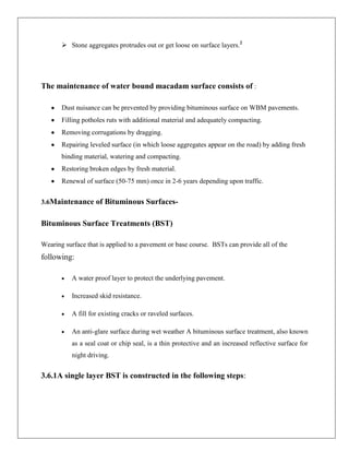  Stone aggregates protrudes out or get loose on surface layers.2

The maintenance of water bound macadam surface consists of :
Dust nuisance can be prevented by providing bituminous surface on WBM pavements.
Filling potholes ruts with additional material and adequately compacting.
Removing corrugations by dragging.
Repairing leveled surface (in which loose aggregates appear on the road) by adding fresh
binding material, watering and compacting.
Restoring broken edges by fresh material.
Renewal of surface (50-75 mm) once in 2-6 years depending upon traffic.
3.6Maintenance of Bituminous Surfaces-

Bituminous Surface Treatments (BST)
Wearing surface that is applied to a pavement or base course. BSTs can provide all of the

following:
A water proof layer to protect the underlying pavement.
Increased skid resistance.
A fill for existing cracks or raveled surfaces.
An anti-glare surface during wet weather A bituminous surface treatment, also known
as a seal coat or chip seal, is a thin protective and an increased reflective surface for
night driving.

3.6.1A single layer BST is constructed in the following steps:

 
