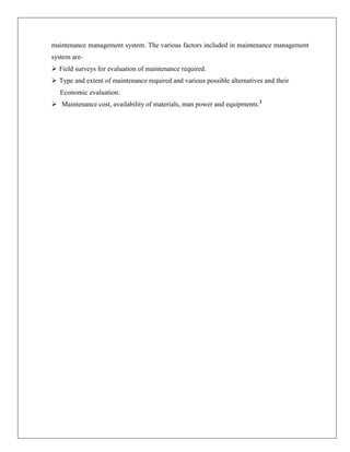 maintenance management system. The various factors included in maintenance management
system are Field surveys for evaluation of maintenance required.
 Type and extent of maintenance required and various possible alternatives and their
Economic evaluation.
 Maintenance cost, availability of materials, man power and equipments.2

 