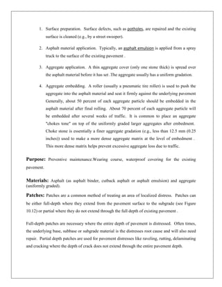 1. Surface preparation. Surface defects, such as potholes, are repaired and the existing
surface is cleaned (e.g., by a street sweeper).
2. Asphalt material application. Typically, an asphalt emulsion is applied from a spray
truck to the surface of the existing pavement .
3. Aggregate application. A thin aggregate cover (only one stone thick) is spread over
the asphalt material before it has set .The aggregate usually has a uniform gradation.
4. Aggregate embedding. A roller (usually a pneumatic tire roller) is used to push the
aggregate into the asphalt material and seat it firmly against the underlying pavement
Generally, about 50 percent of each aggregate particle should be embedded in the
asphalt material after final rolling. About 70 percent of each aggregate particle will
be embedded after several weeks of traffic. It is common to place an aggregate
"chokes tone" on top of the uniformly graded larger aggregates after embedment.
Choke stone is essentially a finer aggregate gradation (e.g., less than 12.5 mm (0.25
inches)) used to make a more dense aggregate matrix at the level of embedment .
This more dense matrix helps prevent excessive aggregate loss due to traffic.

Purpose: Preventive maintenance.Wearing course, waterproof covering for the existing
pavement.

Materials: Asphalt (as asphalt binder, cutback asphalt or asphalt emulsion) and aggregate
(uniformly graded).

Patches: Patches are a common method of treating an area of localized distress. Patches can
be either full-depth where they extend from the pavement surface to the subgrade (see Figure
10.12) or partial where they do not extend through the full depth of existing pavement .
Full-depth patches are necessary where the entire depth of pavement is distressed. Often times,
the underlying base, subbase or subgrade material is the distresses root cause and will also need
repair. Partial depth patches are used for pavement distresses like raveling, rutting, delaminating
and cracking where the depth of crack does not extend through the entire pavement depth.

 