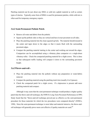 Patching material can be just about any HMA or cold mix asphalt material as well as certain
types of slurries. Typically some form of HMA is used for permanent patches, while cold mix is
often used for temporary emergency repairs.

3.6.2 Semi-Permanent Pothole Patch Remove all water and debris from the pothole.
 Square up the pothole sides so they are vertical and have in-tact pavement on all sides.
 Place the patching material into the clean squared-up hole. The material should mound in
the center and taper down to the edges so that it meets flush with the surrounding
pavement edges.
 Compact the patching material starting in the center and working out toward the edges.
Compaction can be accomplished using a vibratory plate compactor or a single-drum
vibratory roller. Check the compacted patching material for a slight crown. This is done
so that subsequent traffic loading will compact it down to the surrounding pavement
height.

3.6.3Throw-and-roll  Place the patching material into the pothole without any preparation or water/debris
removal.
 Compact the patching material using the patching truck tires (usually 4 to 8 passes).
 Check the compacted patch for a slight crown. If a depression is present add more
patching material and compact.
Although it may seem that the semi-permanent technique would produce a higher quality
patch than the throw-and-roll technique, the FHWA's Long Term Pavement Performance (LTPP)
Study found that the "throw-and-roll technique proved just as effective as the semi-permanent
procedure for those materials for which the two procedures were compared directly" (FHWA,
1998). Since the semi-permanent technique is more labor and material intensive, the throw-androll technique will generally prove more cost effective if quality materials are used.13

 