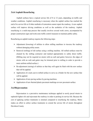 3.6.4 Asphalt Resurfacing
Asphalt surfaces have a typical service life of 8 to 12 years, depending on traffic and
weather conditions. Asphalt resurfacing is necessary when the asphalt surface has reached the
end of its service life or if other methods of restoration cannot repair the roadway. A new asphalt
surface will improve driving conditions as well as the aesthetics of the roadway. Asphalt
resurfacing is a multi-step process that usually involves several work crews, accompanied by
proper construction signs and work-zone traffic control measures to maintain public safety.
Resurfacing an asphalt roadway requires the following steps:
 Adjustment (lowering) of utilities to allow milling machines to traverse the roadway
without damaging utility assets.
 Removal (milling) of old surface using a milling machine. All milled surfaces must be
cleaned by the milling contractor and marked appropriately to safely direct traffic.
(Milling may not be required on streets with no curb and gutter; however, the edges of
streets with no curb and gutter may be trimmed prior to milling in order to provide a
more uniform milled surface.)
 Re-adjustment (raising) of utilities so that they will again be flush with the new surface
that will be applied.
 Application of a tack coat to milled surface to serve as a binder for the new surface that
will be applied.
 Application of new paving surface by paving machines.
 Application of new thermal plastic pavement markings on new pavement surface

3.6.5Rejuvenation
Rejuvenation is a preventive maintenance technique applied to newly paved streets to
replenish lighter oils and rejuvenate the roadway in order to prolong its service life. Because the
cost of applying surface treatments is minimal compared to resurfacing the roadway, Metro
makes an effort to utilize surface treatments to extend the service life of streets throughout
Davidson County

 