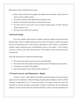 Rejuvenation Process includes following steps:
 Before surface treatment can be applied, the roadway must be cleaned. A power broom is
used to clean the roadway surface.
 The surface treatment will be applied from a distributor truck.
 Workers will manually spray corners and hard to reach areas.
 The street will be covered with a layer of sand for approximately 24 hours while the
surface treatment cures.
 The sand will be swept by the contractor.

3.6.6Crack Sealing
Over time, sunlight oxidizes the oils in asphalt, causing the asphalt to become brittle and
develop cracks. Cracks in asphalt roadways provide a place for moisture to reach the pavement
base and will ultimately lead to more extensive deterioration. Crack sealing is a maintenance
method to repair construction joints, and longitudinal cracks in the roadway. Crack sealing is
necessary to prevent water from entering the base of the roadway, which could require major
reconstruction.
The Crack Sealing Process includes the following steps:
 The cracks in the roadway may be cut out to a specified depth.
 The workers will clean and dry the open roadway cracks with high-pressure air and heat.
 A hot-pour crack sealant will be applied.
 Sand will be placed over the sealant to reduce stickiness.14

3.7Cement Concrete road Maintenance / RepairConcrete is used in roads, highways and airport pavements because of its load carrying
capacity and low maintenance. Better knowledge of speedy repair techniques would be a further
advantage in supporting the use of concrete pavements. This report examines the repair and
restoration of concrete pavements systematically by distress classification and the underlining
objectives of each concrete repair and restoration technique. It also covers the composition and

 