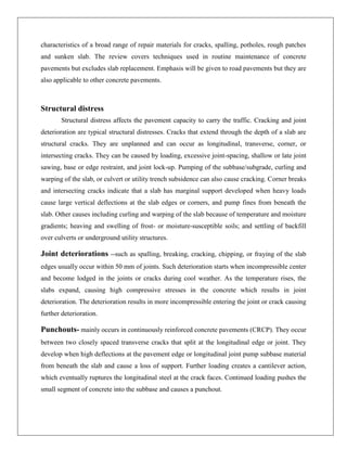 characteristics of a broad range of repair materials for cracks, spalling, potholes, rough patches
and sunken slab. The review covers techniques used in routine maintenance of concrete
pavements but excludes slab replacement. Emphasis will be given to road pavements but they are
also applicable to other concrete pavements.

Structural distress
Structural distress affects the pavement capacity to carry the traffic. Cracking and joint
deterioration are typical structural distresses. Cracks that extend through the depth of a slab are
structural cracks. They are unplanned and can occur as longitudinal, transverse, corner, or
intersecting cracks. They can be caused by loading, excessive joint-spacing, shallow or late joint
sawing, base or edge restraint, and joint lock-up. Pumping of the subbase/subgrade, curling and
warping of the slab, or culvert or utility trench subsidence can also cause cracking. Corner breaks
and intersecting cracks indicate that a slab has marginal support developed when heavy loads
cause large vertical deflections at the slab edges or corners, and pump fines from beneath the
slab. Other causes including curling and warping of the slab because of temperature and moisture
gradients; heaving and swelling of frost- or moisture-susceptible soils; and settling of backfill
over culverts or underground utility structures.

Joint deteriorations --such as spalling, breaking, cracking, chipping, or fraying of the slab
edges usually occur within 50 mm of joints. Such deterioration starts when incompressible center
and become lodged in the joints or cracks during cool weather. As the temperature rises, the
slabs expand, causing high compressive stresses in the concrete which results in joint
deterioration. The deterioration results in more incompressible entering the joint or crack causing
further deterioration.

Punchouts- mainly occurs in continuously reinforced concrete pavements (CRCP). They occur
between two closely spaced transverse cracks that split at the longitudinal edge or joint. They
develop when high deflections at the pavement edge or longitudinal joint pump subbase material
from beneath the slab and cause a loss of support. Further loading creates a cantilever action,
which eventually ruptures the longitudinal steel at the crack faces. Continued loading pushes the
small segment of concrete into the subbase and causes a punchout.

 