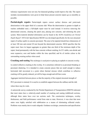 tolerance requirements were not met, but diamond grinding would improve the ride. The report
includes recommendations were given to help future precast concrete repairs go as smoothly as
possible.

Partial-depth repairs Partial-depth repairs correct surface distress and joint/crack
deterioration in the upper third of a concrete slab. When the deterioration is greater in depth or
reaches embedded steel, a full-depth repair must be used instead. It involves removing the
deteriorated concrete, cleaning the patch area, placing new concrete, and reforming the joint
system. More-material detailed information can be found in the ACPA Guidelines for Partial
Depth Repair7. RTA QA Specification M2248 was developed specifically for the non-structural
repair of surface spalls in concrete pavement. The area to be repaired should have dimensions of
at least 100 mm and extend 20 mm beyond the deteriorated concrete. M224 specifies that the
repair must: have its largest aggregate no greater than one third of the minimum depth of the
repair; bond permanently with the base concrete without cracking; be UV stable, non-shrink and
none expansive; cure and harden within the time specified; and be of similar colour to the
surrounding wearing surface when cured.

Cracking and seating This technique is used prior to placing an asphalt or concrete overlay
to control reflective cracking in the overlay. It is sometimes referred to as pavement breaking or
pavement shattering. It is intended to create concrete pieces that are small enough to reduce
horizontal slab movement to a point where thermal stresses which contribute to reflective
cracking will be greatly reduced, yet still be large enough and still have some
Aggregate interlock between pieces so that the majority of the original structural strength of
PCC pavement is retained. It is used to re-establish support between the subbase and the slab
where there may be voids.
A nationwide survey conducted by the Florida Department of Transportation (FDOT9) indicated
that most states have a relatively-small number of cracking and seating (rubblized) sections,
although three states have over ten sections each. The construction techniques, overlay
thicknesses, and field performance varied from state to state. However, it was clear that most
states were highly satisfied with rubblization as a means of eliminating reflected cracks.
Problems were mainly due to weak subgrade. Guidance on design, construction and specification

 