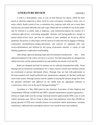 LITERATURE REVIEW

CHAPTER-2

A road is a thoroughfare, route, or way on land between two places, which has been
paved or otherwise improved to allow travel by some conveyance, including a horse, cart, or
motor vehicle. Roads consist of one, or sometimes two, roadways each with one or more lanes
and also any associated sidewalks and road verges. Roads that are available for use by the public
may be referred to as public roads or highways. road construction requires the creation of a
continuous right-of-way, overcoming geographic obstacles and having grades low enough to
permit vehicle or foot travel. and may be required to meet standards set by law or official
guidelines The process is often begun with the removal of earth and rock by digging or blasting,
construction of embankments, bridges and tunnels, and removal of vegetation (this may
involve deforestation) and followed by the laying of pavement material. A variety of road
building equipment is employed in road building.
After design, approval, planning, legal and environmental considerations

have

been

addressed alignment of the road is set out by a surveyor. The radii and gradient are designed and
staked out to best suit the natural ground levels and minimize the amount of cut and fill.
Roads are designed and built for primary use by vehicular and pedestrian traffic. Storm
drainage and environmental considerations are a major concern. Erosion and sediment controls
are constructed to prevent detrimental effects. Drainage lines are laid with sealed joints in
the road easement with runoff coefficients and characteristics adequate for the land zoning and
storm water system. Drainage systems must be capable of carrying the ultimate design flow from
the upstream catchment with approval for the outfall from the appropriate authority to
a watercourse, creek, river or the sea for drainage discharge.[ 1]
According to a May 2009 report by the American Association of State Highway and
Transportation Officials (AASHTO) and TRIP a national transportation research organization—
driving on rough roads costs the average American motorist approximately $400 a year in extra
vehicle operating costs. Drivers living in urban areas with populations more than 250,000 are
paying upwards of $750 more annually because of accelerated vehicle deterioration, increased
maintenance, additional fuel consumption, and tire wear caused by poor road conditions.

 