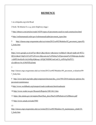 REFRENCE

1 en.wikipedia.org/wiki/Road
2 book. Sk khanna $ c.e.g. justo (highway engg.)
3 http://nbmcw.com/articles/roads/18259-types-of-pavements-used-in-road-construction.html
4 http://onlinemanuals.txdot.gov/txdotmanuals/pdm/pavement_types.htm
5

http://classes.engr.oregonstate.edu/cce/winter2012/ce492/Modules/02_pavement_types/02-

2_body.htm
6
https://www.google.co.in/url?sa=t&rct=j&q=&esrc=s&source=web&cd=1&cad=rja&ved=0CCc
QFjAA&url=http%3A%2F%2Fwww.hbp.usm.my%2Fhilmy%2Fpavement%2520design.doc&ei
=xb8PU4rwKoH-rAe5s4HgAQ&usg=AFQjCNHD8CrmCmiC4_sAfNAgYkiPYTyLw&bvm=bv.61965928,d.bmk
7
http://classes.engr.oregonstate.edu/cce/winter2012/ce492/Modules/09_pavement_evaluation/097_body.htm
8 http://www.lpcb.org/index.php/component/docman/doc_view/954-2010-malaysia-options-forpavement-maintenance
9 http://www.worldbank.org/transport/roads/con&main.htm#roadmaint
10 http://www.wsdot.wa.gov/Research/Reports/100/144.1.htm
11 https://dec.alaska.gov/air/anpms/Dust/Dust_docs/Dust%20Palliatives%20Basics.pdf
12 http://www.ustudy.in/node/5903
13
http://classes.engr.oregonstate.edu/cce/winter2012/ce492/Modules/10_maintenance_rehab/102_body.htm

 