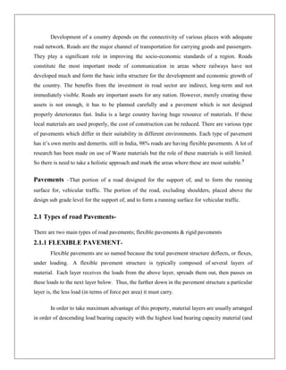 Development of a country depends on the connectivity of various places with adequate
road network. Roads are the major channel of transportation for carrying goods and passengers.
They play a significant role in improving the socio-economic standards of a region. Roads
constitute the most important mode of communication in areas where railways have not
developed much and form the basic infra structure for the development and economic growth of
the country. The benefits from the investment in road sector are indirect, long-term and not
immediately visible. Roads are important assets for any nation. However, merely creating these
assets is not enough, it has to be planned carefully and a pavement which is not designed
properly deteriorates fast. India is a large country having huge resource of materials. If these
local materials are used properly, the cost of construction can be reduced. There are various type
of pavements which differ in their suitability in different environments. Each type of pavement
has it’s own merits and demerits. still in India, 98% roads are having flexible pavements. A lot of
research has been made on use of Waste materials but the role of these materials is still limited.
So there is need to take a holistic approach and mark the areas where these are most suitable.3

Pavements –That portion of a road designed for the support of, and to form the running
surface for, vehicular traffic. The portion of the road, excluding shoulders, placed above the
design sub grade level for the support of, and to form a running surface for vehicular traffic.

2.1 Types of road PavementsThere are two main types of road pavements; flexible pavements & rigid pavements

2.1.1 FLEXIBLE PAVEMENTFlexible pavements are so named because the total pavement structure deflects, or flexes,
under loading. A flexible pavement structure is typically composed of several layers of
material. Each layer receives the loads from the above layer, spreads them out, then passes on
these loads to the next layer below. Thus, the further down in the pavement structure a particular
layer is, the less load (in terms of force per area) it must carry.
In order to take maximum advantage of this property, material layers are usually arranged
in order of descending load bearing capacity with the highest load bearing capacity material (and

 