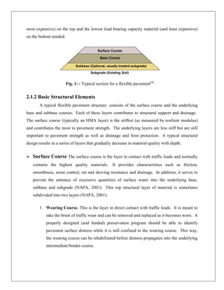 most expensive) on the top and the lowest load bearing capacity material (and least expensive)
on the bottom needed.

Fig. 1: - Typical section for a flexible pavement[4]

2.1.2 Basic Structural Elements
A typical flexible pavement structure consists of the surface course and the underlying
base and subbase courses. Each of these layers contributes to structural support and drainage.
The surface course (typically an HMA layer) is the stiffest (as measured by resilient modulus)
and contributes the most to pavement strength. The underlying layers are less stiff but are still
important to pavement strength as well as drainage and frost protection. A typical structural
design results in a series of layers that gradually decrease in material quality with depth.
 Surface Course The surface course is the layer in contact with traffic loads and normally
contains the highest quality materials.

It provides characteristics such as friction,

smoothness, noise control, rut and shoving resistance and drainage. In addition, it serves to
prevent the entrance of excessive quantities of surface water into the underlying base,
subbase and subgrade (NAPA, 2001). This top structural layer of material is sometimes
subdivided into two layers (NAPA, 2001):
1. Wearing Course. This is the layer in direct contact with traffic loads. It is meant to
take the brunt of traffic wear and can be removed and replaced as it becomes worn. A
properly designed (and funded) preservation program should be able to identify
pavement surface distress while it is still confined to the wearing course. This way,
the wearing course can be rehabilitated before distress propagates into the underlying
intermediate/binder course.

 
