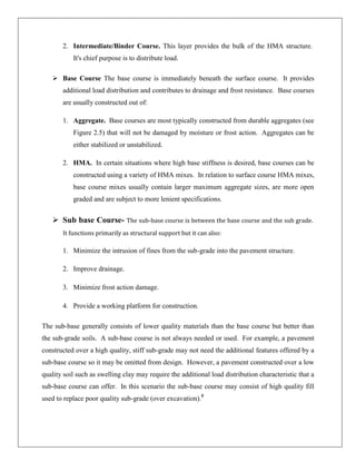 2. Intermediate/Binder Course. This layer provides the bulk of the HMA structure.
It's chief purpose is to distribute load.
 Base Course The base course is immediately beneath the surface course. It provides
additional load distribution and contributes to drainage and frost resistance. Base courses
are usually constructed out of:
1. Aggregate. Base courses are most typically constructed from durable aggregates (see
Figure 2.5) that will not be damaged by moisture or frost action. Aggregates can be
either stabilized or unstabilized.
2. HMA. In certain situations where high base stiffness is desired, base courses can be
constructed using a variety of HMA mixes. In relation to surface course HMA mixes,
base course mixes usually contain larger maximum aggregate sizes, are more open
graded and are subject to more lenient specifications.

 Sub base Course- The sub-base course is between the base course and the sub grade.
It functions primarily as structural support but it can also:

1. Minimize the intrusion of fines from the sub-grade into the pavement structure.
2. Improve drainage.
3. Minimize frost action damage.
4. Provide a working platform for construction.
The sub-base generally consists of lower quality materials than the base course but better than
the sub-grade soils. A sub-base course is not always needed or used. For example, a pavement
constructed over a high quality, stiff sub-grade may not need the additional features offered by a
sub-base course so it may be omitted from design. However, a pavement constructed over a low
quality soil such as swelling clay may require the additional load distribution characteristic that a
sub-base course can offer. In this scenario the sub-base course may consist of high quality fill
used to replace poor quality sub-grade (over excavation).5

 
