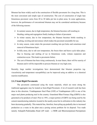 Bitumen has been widely used in the construction of flexible pavements for a long time. This is
the most convenient and simple type of construction. The cost of construction of single lane
bituminous pavement varies from 20 to 30 lakhs per km in plain areas. In some applications,
however, the performance of conventional bitumen may not be considered satisfactory because
of the following reasons:
 In summer season, due to high temperature, the bitumen becomes soft resulting in
bleeding, rutting and segregation finally leading to failure of pavement.
 In winter season, due to low temperature, the bitumen becomes brittle resulting in
cracking, raveling and unevenness which makes the pavement unsuitable for use.
 In rainy season, water enters the pavement resulting into pot holes and sometimes total
removal of bituminous layer.
 In hilly areas, due to sub zero temperature, the freeze thaw and heave cycle takes place.
Due to freezing and melting of ice in bituminous voids, volume expansion and
contraction occur. This leads to pavements failure.
 The cost of bitumen has been rising continuously. In near future, there will be scarcity of
bitumen and it will be impossible to procure bitumen at very high costs.
Recently, large number investigations have demonstrated that bitumen properties (eg.
viscoelsticity and temperature susceptibility) can be improved using an additive or a chemical
reaction modification.

2.1.3 Semi Rigid Pavements
The pavements constructed using the waste materials, which are more strong the
traditional aggregates may be treated as Semi-Rigid Pavement. A lot of research work has been
done in this direction. Visakhapatnam Steel Plant (VSP) at Visakhapatnam (AP) is one of the
major steel plants producing steel in the country. Granulated Blast Furnace Slag (GBFS) is also
generated as by-products of steel. Prior to 1991, a major portion of GBFS was being used by the
cement manufacturing industries located in the nearby areas but its utilization in this industry has
been decreasing gradually. This material has, therefore, been piling up gradually due to increased
production as a waste in the plant area a posing serious problem for its disposal. Two roads
namely Ankapalli-Pudimadaka Road (AP road) – a MDR and Bheemunipatnam-Narsipatnam

 