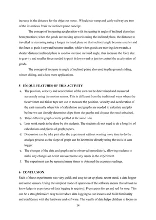 increase in the distance for the object to move. Wheelchair ramp and cable railway are two
of the inventions from the inclined plane concept.
         The concept of increasing acceleration with increasing in angle of inclined plane has
been practices; when the goods are moving upwards using the inclined plane, the distance to
travelled is increasing using a longer inclined plane so that inclined angle become smaller and
the force to push it upward become smaller, while when goods are moving downwards, a
shorter distance inclined plane is used to increase inclined angle, thus increase the force due
to gravity and smaller force needed to push it downward or just to control the acceleration of
goods.
         The concept of increase in angle of inclined plane also used in playground sliding,
winter sliding, and a lots more applications.


5 UNIQUE FEATURES OF THIS ACTIVITY
a. The position, velocity and acceleration of the cart can be determined and measured
    accurately using the motion sensor. This is different from the traditional ways where the
    ticker timer and ticker tape are use to measure the position, velocity and acceleration of
    the cart manually when lots of calculation and graphs are needed to calculate and plot
    before we can directly determine slope from the graphs and discuss the result obtained.
b. Three different graphs can be plotted at the same time.
c. Less work needs to be done by the students. The students do not need to do a long list of
    calculations and pieces of graph papers.
d. Discussion can be take part after the experiment without wasting more time to do the
    analyze process as the slope of graph can be determine directly using the tools in data
    logger.
e. The changes of the data and graph can be observed immediately, allowing students to
    make any changes or detect and overcome any errors in the experiment.
f. The experiment can be repeated many times to obtained the accurate readings.


6 CONCLUSION
Each of these experiments was very quick and easy to set up plane, retort stand, a data logger
and some sensors. Using the simplest mode of operation of the software means that almost no
knowledge or experience of data logging is required. Press green for go and red for stop. This
can be a straightforward way to introduce data logging to our lessons and build familiarity
and confidence with the hardware and software. The wealth of data helps children to focus on
                                                14
 