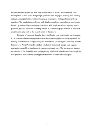 the patterns in the graphs and what they mean in terms of physics, and to develop chart
reading skills. Above all the data prompts questions from the pupils, arousing their curiosity
and providing opportunities for them to develop investigative strategies to answer those
questions. The speed of data collection with data loggers allows many of these questions to
be quickly answered by rerunning the experiment with simple variations, adjusting sensor
positions, physical conditions or adding sensors. It also focuses pupil attention on details of
experimental setup such as the exact location of the sensors.
       The value of electronic data also shows itself in the ease with which it can be shared.
It can be e-mailed to absent pupils or to the whole class and pupils can easily augment it by
labeling a chart in Word or reprocessing the data in Excel (or the original software). It can be
transferred to PowerPoint and worked on collaboratively in small groups. Data logging
enables the more able to handle data in more sophisticated ways. The less able can focus on
the meaning of the data rather than simply plotting it (a high-level task) as well as completing
well-presented work that they can be proud of and that will be worthy of display.




                                               15
 
