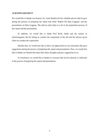 ACKNOWLEDGMENT

We would like to thanks our lecturer, En. Azmi Ibrahim for his valuable advices that he gave
during the process of preparing the report that titled “Report On Data Logging” and the
presentation on Data Logging. The advices truly help us a lot in the preparation process of
this report and the presentation.

       In addition, we would like to thank Prof Rosly Jaafar and the seniors in
electromagnetic lab for letting us conduct the experiment in the lab and the advices given
when we conduct the experiment.

       Besides that, we would also like to show our appreciation to our classmates that gave
suggestions during the process of preparing this report and presentation. Next, we would also
like to thanks our friends that share their ideas, thoughts and give suggestions to us.

       In conclusion, we would like to thanks to everyone that involve directly or indirectly
in the process of preparing this report and presentation.




                                                3
 