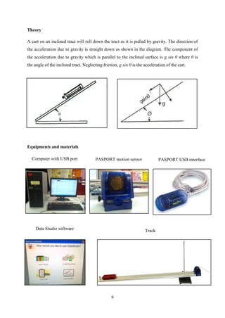 Theory

A cart on an inclined tract will roll down the tract as it is pulled by gravity. The direction of
the acceleration due to gravity is straight down as shown in the diagram. The component of
the acceleration due to gravity which is parallel to the inclined surface is g sin θ where θ is
the angle of the inclined tract. Neglecting friction, g sin θ is the acceleration of the cart.




Equipments and materials

  Computer with USB port                PASPORT motion sensor                PASPORT USB interface




    Data Studio software                                             Track




                                                 6
 