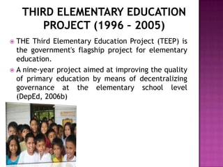  THE Third Elementary Education Project (TEEP) is
the government's flagship project for elementary
education.
 A nine-year project aimed at improving the quality
of primary education by means of decentralizing
governance at the elementary school level
(DepEd, 2006b)
 