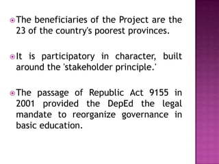 The beneficiaries of the Project are the
23 of the country's poorest provinces.
It is participatory in character, built
around the 'stakeholder principle.'
The passage of Republic Act 9155 in
2001 provided the DepEd the legal
mandate to reorganize governance in
basic education.
 