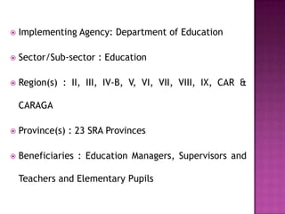  Implementing Agency: Department of Education
 Sector/Sub-sector : Education
 Region(s) : II, III, IV-B, V, VI, VII, VIII, IX, CAR &
CARAGA
 Province(s) : 23 SRA Provinces
 Beneficiaries : Education Managers, Supervisors and
Teachers and Elementary Pupils
 