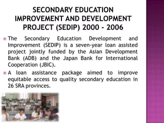  The Secondary Education Development and
Improvement (SEDIP) is a seven-year loan assisted
project jointly funded by the Asian Development
Bank (ADB) and the Japan Bank for International
Cooperation (JBIC).
 A loan assistance package aimed to improve
equitable access to quality secondary education in
26 SRA provinces.
 