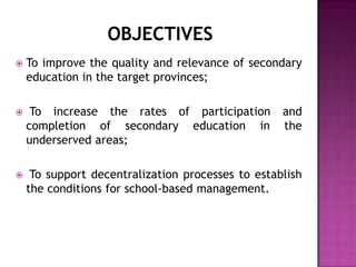 To improve the quality and relevance of secondary
education in the target provinces;
 To increase the rates of participation and
completion of secondary education in the
underserved areas;
 To support decentralization processes to establish
the conditions for school-based management.
 