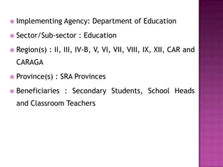  Implementing Agency: Department of Education
 Sector/Sub-sector : Education
 Region(s) : II, III, IV-B, V, VI, VII, VIII, IX, XII, CAR and
CARAGA
 Province(s) : SRA Provinces
 Beneficiaries : Secondary Students, School Heads
and Classroom Teachers
 