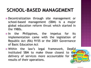  Decentralization through site management or
school-based management (SBM) is a major
global education reform thrust which started in
the 1980s.
 In the Philippines, the impetus for its
implementation came with the legislation of
Republic Act (RA) 9155 or the 2001 Governance
of Basic Education Act
 Within the law’s legal framework, DepEd
instituted SBM to make those closest to the
delivery of services more accountable for the
results of their operations.
 