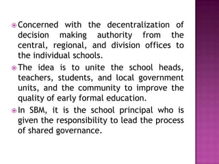  Concerned with the decentralization of
decision making authority from the
central, regional, and division offices to
the individual schools.
 The idea is to unite the school heads,
teachers, students, and local government
units, and the community to improve the
quality of early formal education.
 In SBM, it is the school principal who is
given the responsibility to lead the process
of shared governance.
 
