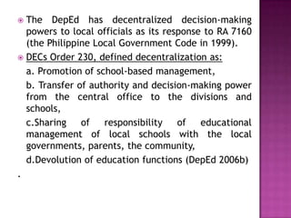  The DepEd has decentralized decision-making
powers to local officials as its response to RA 7160
(the Philippine Local Government Code in 1999).
 DECs Order 230, defined decentralization as:
a. Promotion of school-based management,
b. Transfer of authority and decision-making power
from the central office to the divisions and
schools,
c.Sharing of responsibility of educational
management of local schools with the local
governments, parents, the community,
d.Devolution of education functions (DepEd 2006b)
.
 