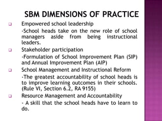  Empowered school leadership
-School heads take on the new role of school
managers aside from being instructional
leaders.
 Stakeholder participation
-Formulation of School Improvement Plan (SIP)
and Annual Improvement Plan (AIP)
 School Management and Instructional Reform
-The greatest accountability of school heads is
to improve learning outcomes in their schools.
(Rule VI, Section 6.2, RA 9155)
 Resource Management and Accountability
- A skill that the school heads have to learn to
do.
 
