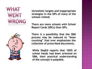 Unrealistic targets and inappropriate
strategies in the SIPs of many of the
schools visited;
There is a possibility that the SBM
process may be reduced to “bean
counting” that over emphasizes the
collection of prescribed documents.
There are more schools with School
Report Cards (SRCs) than SIPs.
While DepEd reports that 100% of
school heads had been oriented on
SBM, their practical understanding
of the concept is palpable.
 