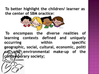 To better highlight the children/ learner as
the center of SBM practice;
To encompass the diverse realities of
learning contexts defined and uniquely
occurring within specific
geographic, social, cultural, economic, politi
cal and environmental make-up of the
contemporary society;
 