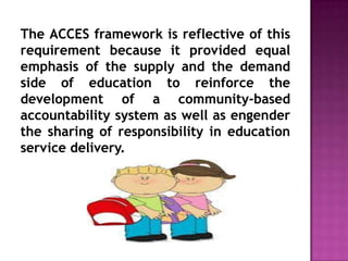 The ACCES framework is reflective of this
requirement because it provided equal
emphasis of the supply and the demand
side of education to reinforce the
development of a community-based
accountability system as well as engender
the sharing of responsibility in education
service delivery.
 