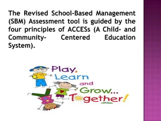The Revised School-Based Management
(SBM) Assessment tool is guided by the
four principles of ACCESs (A Child- and
Community- Centered Education
System).
 