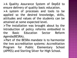 A Quality Assurance System of DepEd to
ensure delivery of quality basic education.
A system of processes and tools to be
applied so the desired knowledge, skills,
attitudes and values of the students can be
attained at some expected level.
The installation was brought about by the
introduction of policy reforms embodied in
the Basic Education Sector Reform
Agenda(BESRA).
Part of the BESRA mandate is to harmonize
the two accreditation systems: Accreditation
Program for Public Elementary School
(APPES) and Sterling Silver for High School.
 