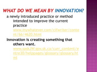 a newly introduced practice or method
intended to improve the current
practice
www.mywhatever.com/cifwriter/conte
nt/66/4620.html
Innovation is creating something that
others want.
www.saskJW:gov.sk.ca/curr_content/e
ntre30/helppages/glossary/glossary.ht
ml
 
