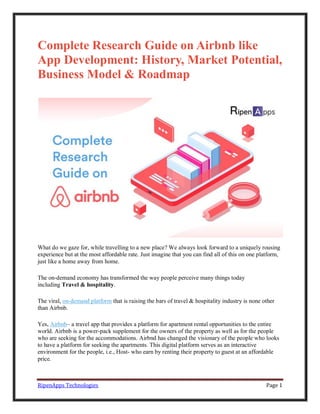 RipenApps Technologies Page 1
Complete Research Guide on Airbnb like
App Development: History, Market Potential,
Business Model & Roadmap
What do we gaze for, while travelling to a new place? We always look forward to a uniquely rousing
experience but at the most affordable rate. Just imagine that you can find all of this on one platform,
just like a home away from home.
The on-demand economy has transformed the way people perceive many things today
including Travel & hospitality.
The viral, on-demand platform that is raising the bars of travel & hospitality industry is none other
than Airbnb.
Yes, Airbnb– a travel app that provides a platform for apartment rental opportunities to the entire
world. Airbnb is a power-pack supplement for the owners of the property as well as for the people
who are seeking for the accommodations. Airbnd has changed the visionary of the people who looks
to have a platform for seeking the apartments. This digital platform serves as an interactive
environment for the people, i.e., Host- who earn by renting their property to guest at an affordable
price.
 