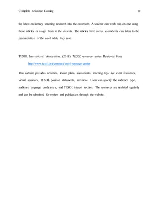 Complete Resource Catalog 10
the latest on literacy teaching research into the classroom. A teacher can work one-on-one using
these articles or assign them to the students. The articles have audio, so students can listen to the
pronunciation of the word while they read.
TESOL International Association. (2018). TESOL resource center. Retrieved from
http://www.tesol.org/connect/tesol-resource-center
This website provides activities, lesson plans, assessments, teaching tips, live event resources,
virtual seminars, TESOL position statements, and more. Users can specify the audience type,
audience language proficiency, and TESOL interest section. The resources are updated regularly
and can be submitted for review and publication through the website.
 