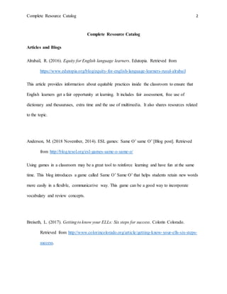 Complete Resource Catalog 2
Complete Resource Catalog
Articles and Blogs
Alrubail, R. (2016). Equity for English language learners. Edutopia. Retrieved from
https://www.edutopia.org/blog/equity-for-english-language-learners-rusul-alrubail
This article provides information about equitable practices inside the classroom to ensure that
English learners get a fair opportunity at learning. It includes fair assessment, free use of
dictionary and thesauruses, extra time and the use of multimedia. It also shares resources related
to the topic.
Anderson, M. (2018 November, 2014). ESL games: Same O’ same O’ [Blog post]. Retrieved
from http://blog.tesol.org/esl-games-same-o-same-o/
Using games in a classroom may be a great tool to reinforce learning and have fun at the same
time. This blog introduces a game called Same O’ Same O’ that helps students retain new words
more easily in a flexible, communicative way. This game can be a good way to incorporate
vocabulary and review concepts.
Breiseth, L. (2017). Getting to know your ELLs: Six steps for success. Colorin Colorado.
Retrieved from http://www.colorincolorado.org/article/getting-know-your-ells-six-steps-
success.
 